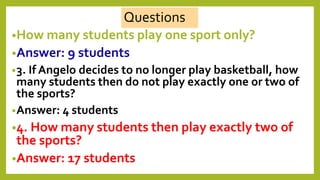 •How many students play one sport only?
•Answer: 9 students
•3. If Angelo decides to no longer play basketball, how
many students then do not play exactly one or two of
the sports?
•Answer: 4 students
•4. How many students then play exactly two of
the sports?
•Answer: 17 students
Questions
 