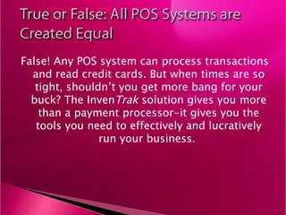 False! Any POS system can process transactions and read credit cards. But when times are so tight, shouldn’t you get more bang for your buck? The Inven Trak  solution gives you more than a payment processor-it gives you the tools you need to effectively and lucratively run your business.  