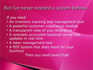If you need: An inventory tracking and management tool A powerful customer experience module A transparent view of your enterprise  A remotely accessible backend server that updates in real time A labor management tool A POS System that does more for your business Then you need Inven Trak ! 