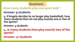 •How many students play one sport only?
•Answer: 9 students
•3. If Angelo decides to no longer play basketball, how
many students then do not play exactly one or two of
the sports?
•Answer: 4 students
•4. w many students then play exactly two of the
sports?
•Answer: 17 students
Questions
 