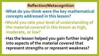 •What do you think were the key mathematical
concepts addressed in this lesson?
•Would you rate your level of understanding of
the material covered in this lesson as high,
moderate, or low?
•Has the lesson helped you gain further insight
into aspects of the material covered that
represent strengths or represent weakness?
Reflection/Metacognition
 