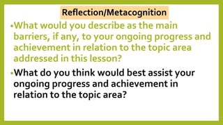 •What would you describe as the main
barriers, if any, to your ongoing progress and
achievement in relation to the topic area
addressed in this lesson?
•What do you think would best assist your
ongoing progress and achievement in
relation to the topic area?
Reflection/Metacognition
 