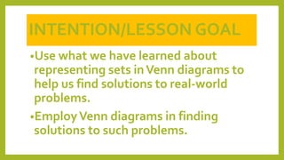 •Use what we have learned about
representing sets inVenn diagrams to
help us find solutions to real-world
problems.
•EmployVenn diagrams in finding
solutions to such problems.
INTENTION/LESSON GOAL
 