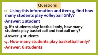 •2. Using this information and item 3, find how
many students play volleyball only?
•Answer: 1 student
•3. If 2 students play football only, how many
students play basketball and football only?
•Answer: 5 students
•4. How many students play basketball only?
•Answer: 6 students
Questions
 