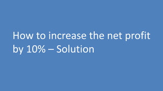 236
How to increase the net profit
by 10% – Solution
 