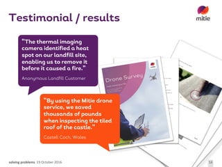 solving	problems 19	October	2016 16
Testimonial / results
“The thermal imaging
camera identified a heat
spot on our landfill site,
enabling us to remove it
before it caused a fire.”
Anonymous Landfill Customer
“By using the Mitie drone
service, we saved
thousands of pounds
when inspecting the tiled
roof of the castle.’’
Castell Coch, Wales
 