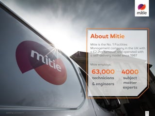 solving	problems 19	October	2016 5
technicians
& engineers
subject
matter
experts
Mitie is the No. 1 Facilities
Management company in the UK with
a £2.2bn turnover and operated with
a self-delivery model since 1987
Mitie employs:
 
