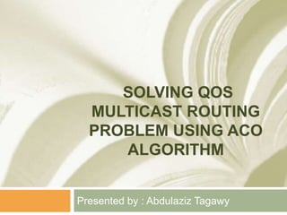 SOLVING QOS
MULTICAST ROUTING
PROBLEM USING ACO
ALGORITHM
Presented by : Abdulaziz Tagawy
 
