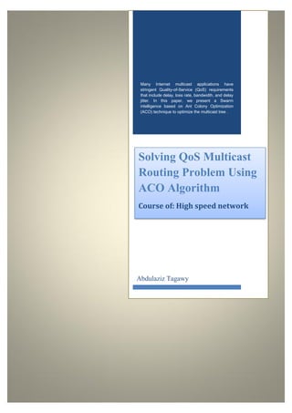 Many Internet multicast applications have
stringent Quality-of-Service (QoS) requirements
that include delay, loss rate, bandwidth, and delay
jitter. In this paper, we present a Swarm
intelligence based on Ant Colony Optimization
(ACO) technique to optimize the multicast tree .
Solving QoS Multicast
Routing Problem Using
ACO Algorithm
Course of: High speed network
Abdulaziz Tagawy
 