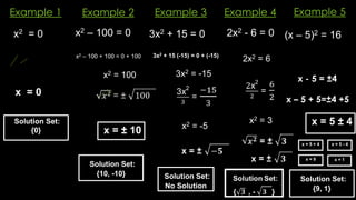Example 1
x2 – 100 = 0
x = ± 10
3x2 + 15 = 0
x2 – 100 + 100 = 0 + 100
x2 = 100
Solution Set:
{10, -10}
Example 5
Example 4
Example 3
Example 2
x2 = 0
x = 0
Solution Set:
{0}
3x2 + 15 (-15) = 0 + (-15)
3x2 = -15
x2 = -5
Solution Set:
No Solution
2x2 - 6 = 0
2x2 = 6
x2 = 3
(x – 5)2 = 16
x - 5 = ±4
x – 5 + 5=±4 +5
x = 5 ± 4
Solution Set:
{9, 1}
x = 5 + 4
x = 9 x = 1
x = 5 - 4
 