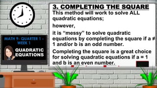 3. COMPLETING THE SQUARE
This method will work to solve ALL
quadratic equations;
however,
it is “messy” to solve quadratic
equations by completing the square if a ≠
1 and/or b is an odd number.
Completing the square is a great choice
for solving quadratic equations if a = 1
and b is an even number.
 