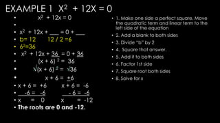 EXAMPLE 1 X2 + 12X = 0
• x2 + 12x = 0
•
• x2 + 12x + ___ = 0 + ___
• b= 12 12 / 2 =6
• 62=36
• x2 + 12x + 36 = 0 + 36
• (x + 6) 2 = 36
• √(x + 6) 2 = √36
• x + 6 = +6
• x + 6 = +6 x + 6 = -6
• -6 = -6 - 6 = -6
• x = 0 x = -12
• The roots are 0 and -12.
• 1. Make one side a perfect square. Move
the quadratic term and linear term to the
left side of the equation
• 2. Add a blank to both sides
• 3. Divide “b” by 2
• 4. Square that answer.
• 5. Add it to both sides
• 6. Factor 1st side
• 7. Square root both sides
• 8. Solve for x
 