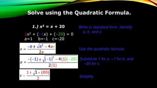 Solve using the Quadratic Formula.
1.) x2 = x + 20
1x2 + (–1x) + (–20) = 0
a=1 b=-1 c=-20
Write in standard form. Identify
a, b, and c.
Use the quadratic formula.
Simplify.
Substitute 1 for a, –1 for b, and
–20 for c.
 