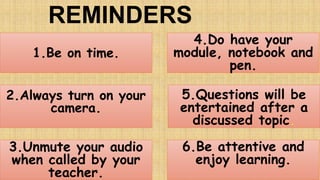 REMINDERS
2.Always turn on your
camera.
1.Be on time.
3.Unmute your audio
when called by your
teacher.
4.Do have your
module, notebook and
pen.
6.Be attentive and
enjoy learning.
5.Questions will be
entertained after a
discussed topic.
 