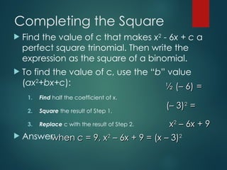 Completing the Square
 Find the value of c that makes x2
- 6x + c a
perfect square trinomial. Then write the
expression as the square of a binomial.
 To find the value of c, use the “b” value
(ax2
+bx+c):
1. Find half the coefficient of x.
2. Square the result of Step 1.
3. Replace c with the result of Step 2.
 Answer:
when
when c
c = 9,
= 9, x
x2
2
– 6
– 6x
x + 9 = (
+ 9 = (x
x – 3)
– 3)2
2
x
x2
2
– 6
– 6x
x + 9
+ 9
(– 3)
(– 3)2
2
=
=
½ (– 6)
½ (– 6) =
=
 