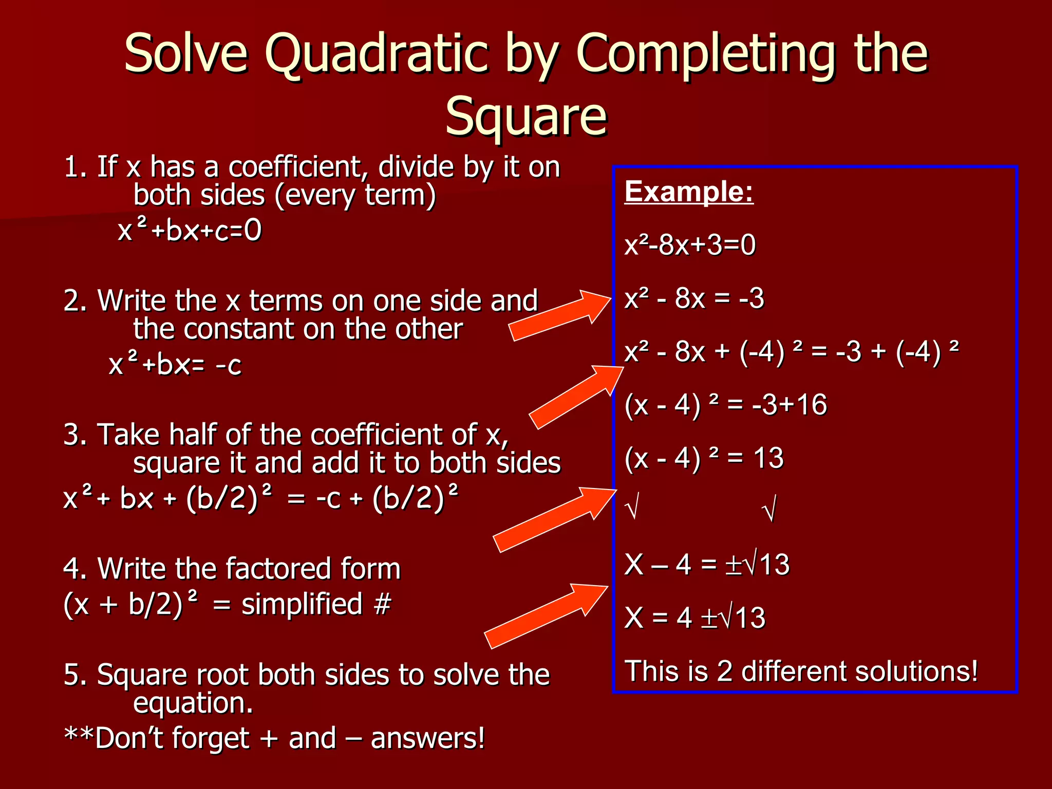 Solve Quadratic by Completing the Square 1. If x has a coefficient, divide by it on both sides (every term) x ²+bx+c=0 2. Write the x terms on one side and the constant on the other x ²+bx= -c 3. Take half of the coefficient of x, square it and add it to both sides x ²+ bx + (b/2)²  = -c  + (b/2)²   4. Write the factored form (x + b/2) ²  = simplified # 5. Square root both sides to solve the equation. **Don’t forget + and – answers! Example: x ²-8x+3=0 x² - 8x = -3 x² - 8x + (-4) ² = -3 + (-4) ² (x - 4) ² = -3+16 (x - 4) ² = 13  X – 4 =   13 X = 4   13 This is 2 different solutions! 