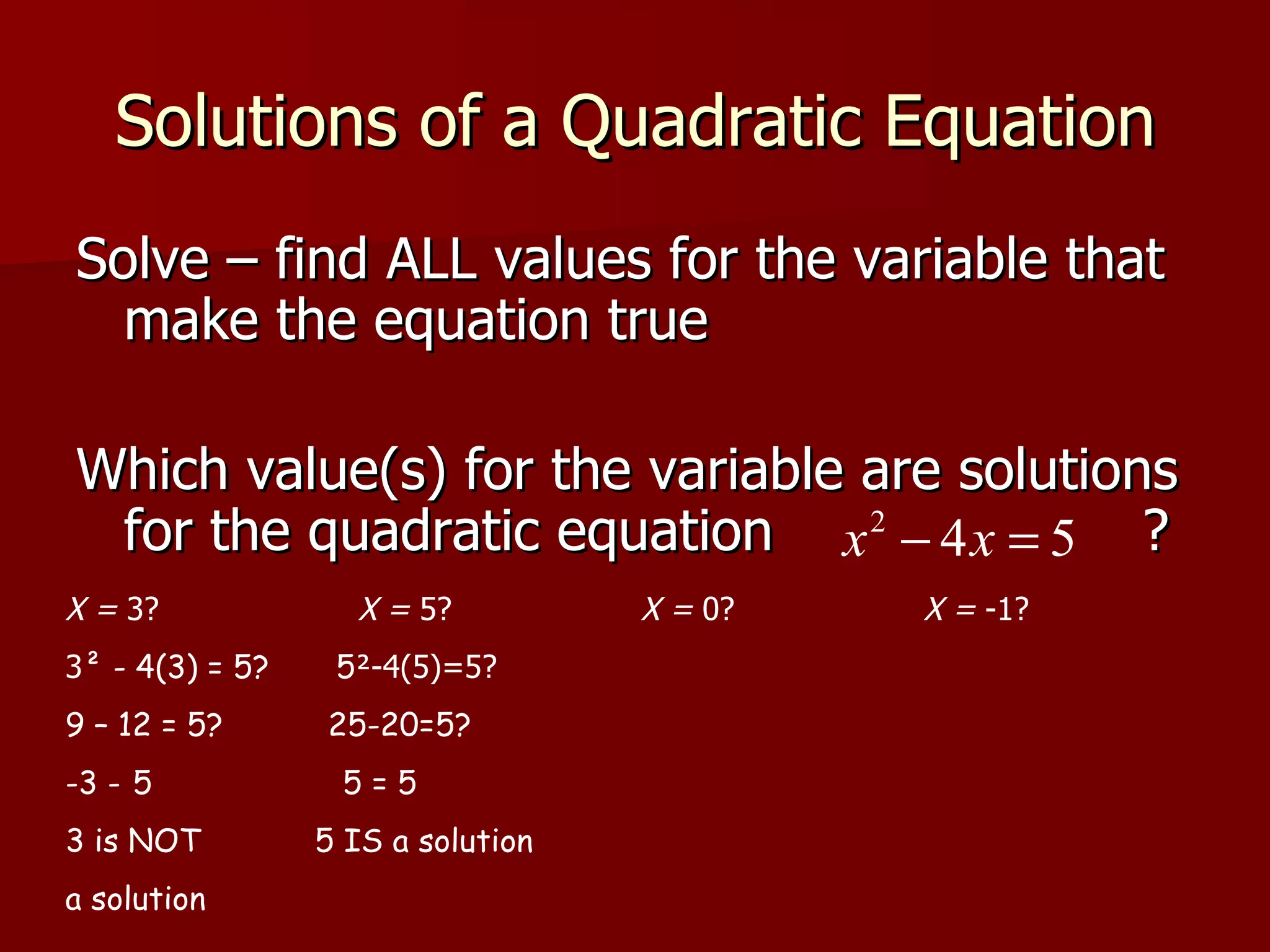 Solutions of a Quadratic Equation Solve – find ALL values for the variable that make the equation true Which value(s) for the variable are solutions for the quadratic equation  ? X =  3?  X =  5?  X =  0?  X =  -1?  3 ² - 4(3) = 5?  5 ²-4(5)=5? 9 – 12 = 5?  25-20=5? -3    5  5 = 5 3 is NOT  5 IS a solution a solution 