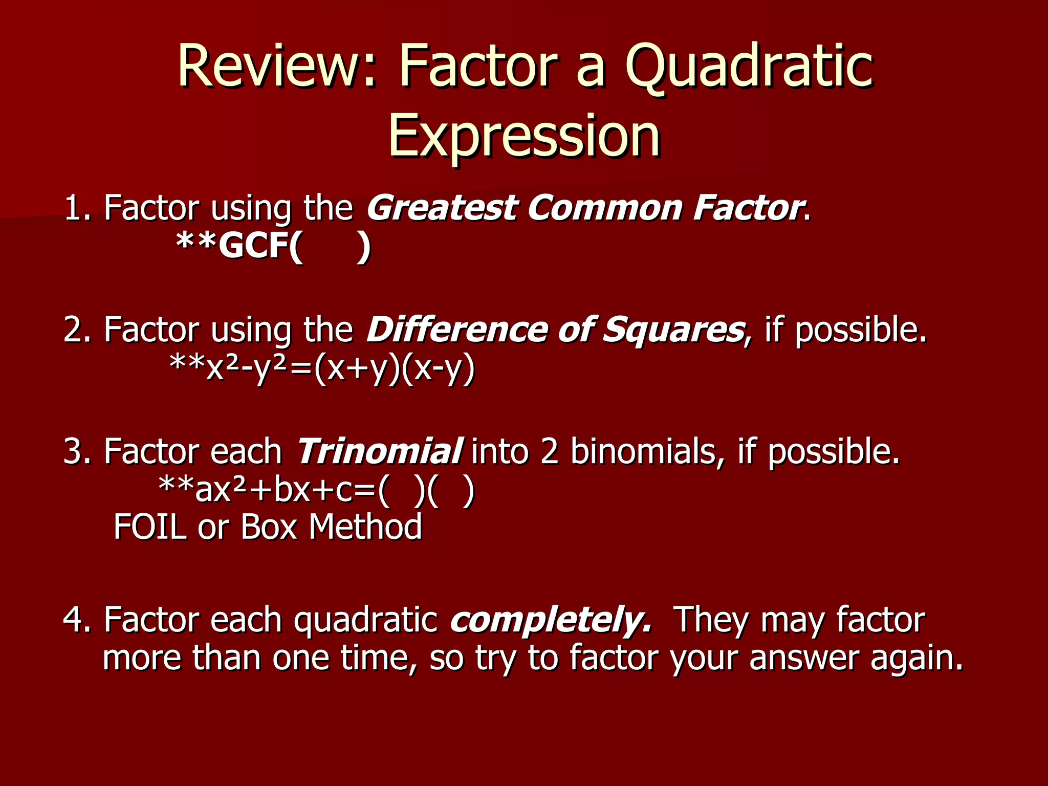 Review: Factor a Quadratic Expression 1. Factor using the  Greatest Common Factor .         **GCF(     ) 2. Factor using the  Difference of Squares , if possible.         **x²-y²=(x+y)(x-y) 3. Factor each  Trinomial  into 2 binomials, if possible.       **ax²+bx+c=(  )(  )  FOIL or Box Method 4. Factor each quadratic  completely.   They may factor more than one time, so try to factor your answer again. 