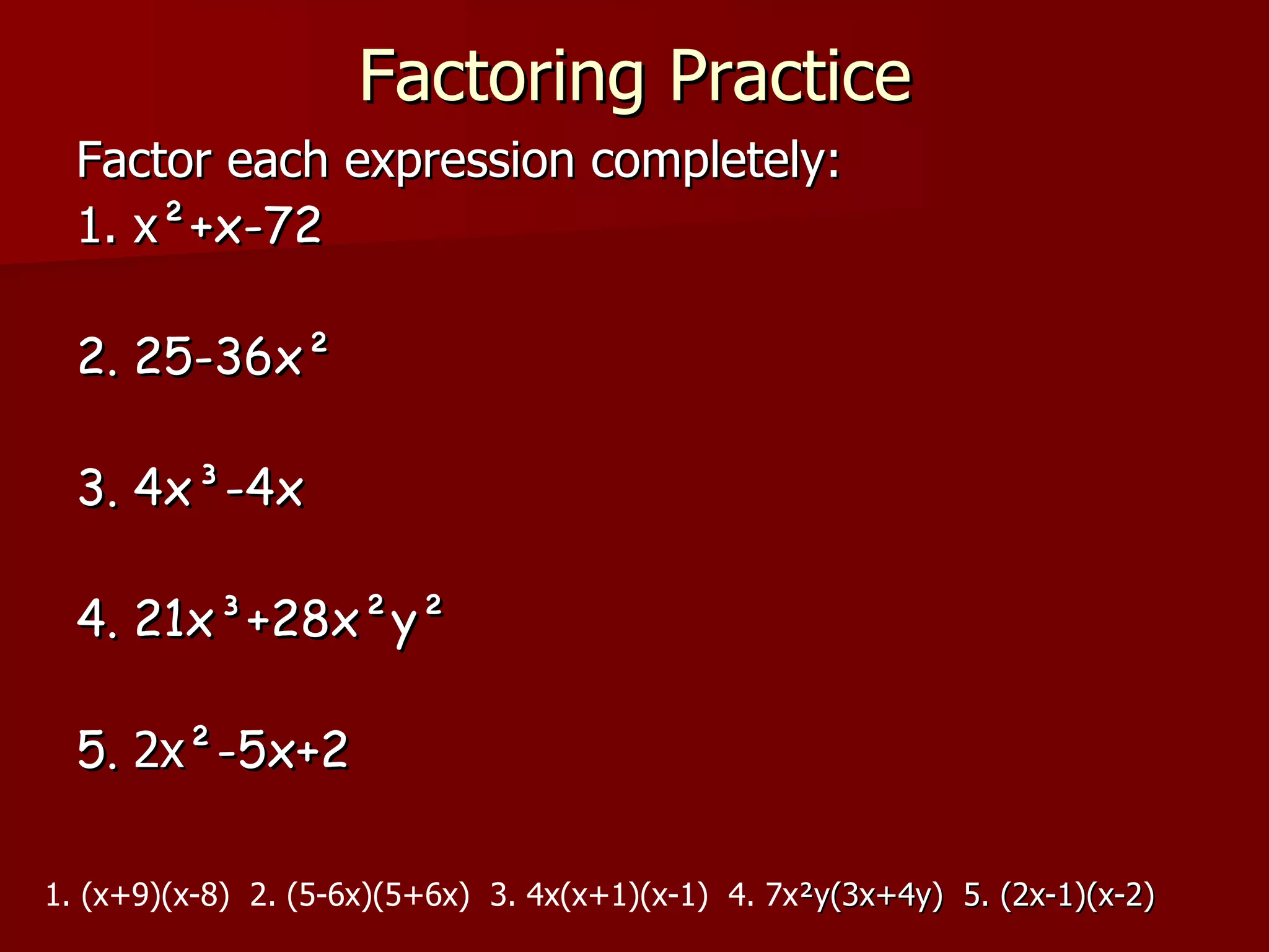 Factoring Practice Factor each expression completely: 1. x ²+x-72 2. 25-36x² 3. 4x³-4x 4. 21x³+28x²y² 5.  2x ²-5x+2 1. (x+9)(x-8)  2. (5-6x)(5+6x)  3. 4x(x+1)(x-1)  4. 7x ²y(3x+4y)  5. (2x-1)(x-2) 