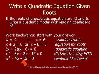 Write a Quadratic Equation Given Roots If the roots of a quadratic equation are -2 and 6, write a quadratic model with leading coefficient of 1. Work backwards: start with your answer X = -2  or  x = 6  solutions/roots x + 2 = 0  or  x – 6 = 0  equation for roots (x + 2)(x - 6) = 0  quadratic equation x ² - 6x + 2x – 12 = 0  distribute using FOIL x² - 4x – 12 = 0  combine like terms This is the quadratic equation with roots {-2, 6} 