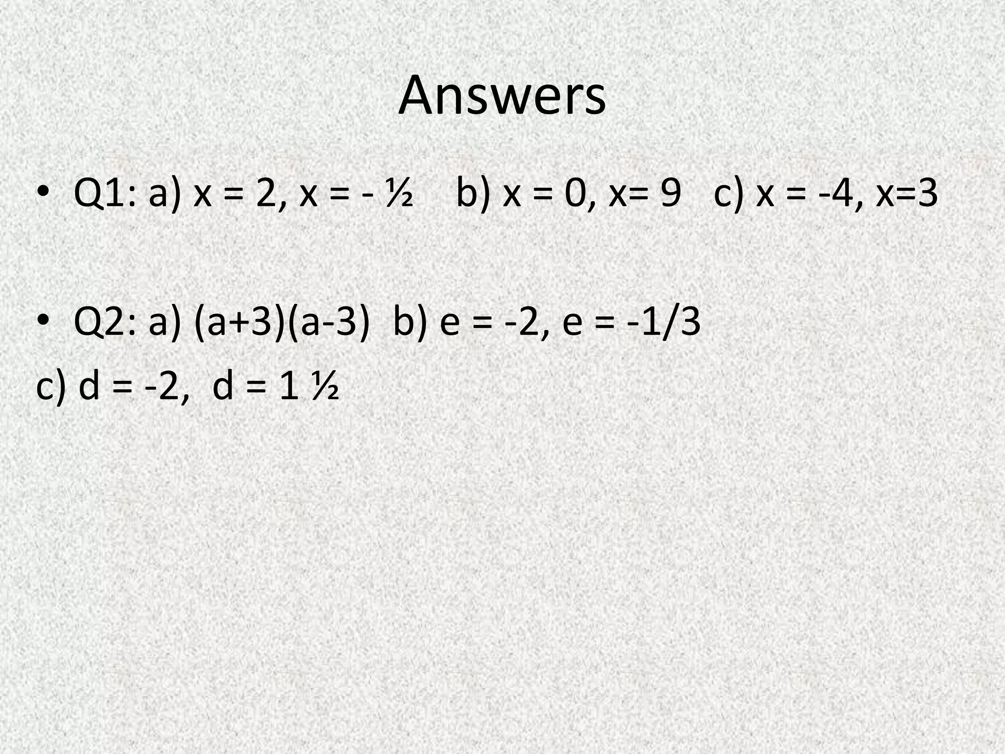 Answers
• Q1: a) x = 2, x = - ½ b) x = 0, x= 9 c) x = -4, x=3
• Q2: a) (a+3)(a-3) b) e = -2, e = -1/3
c) d = -2, d = 1 ½
 
