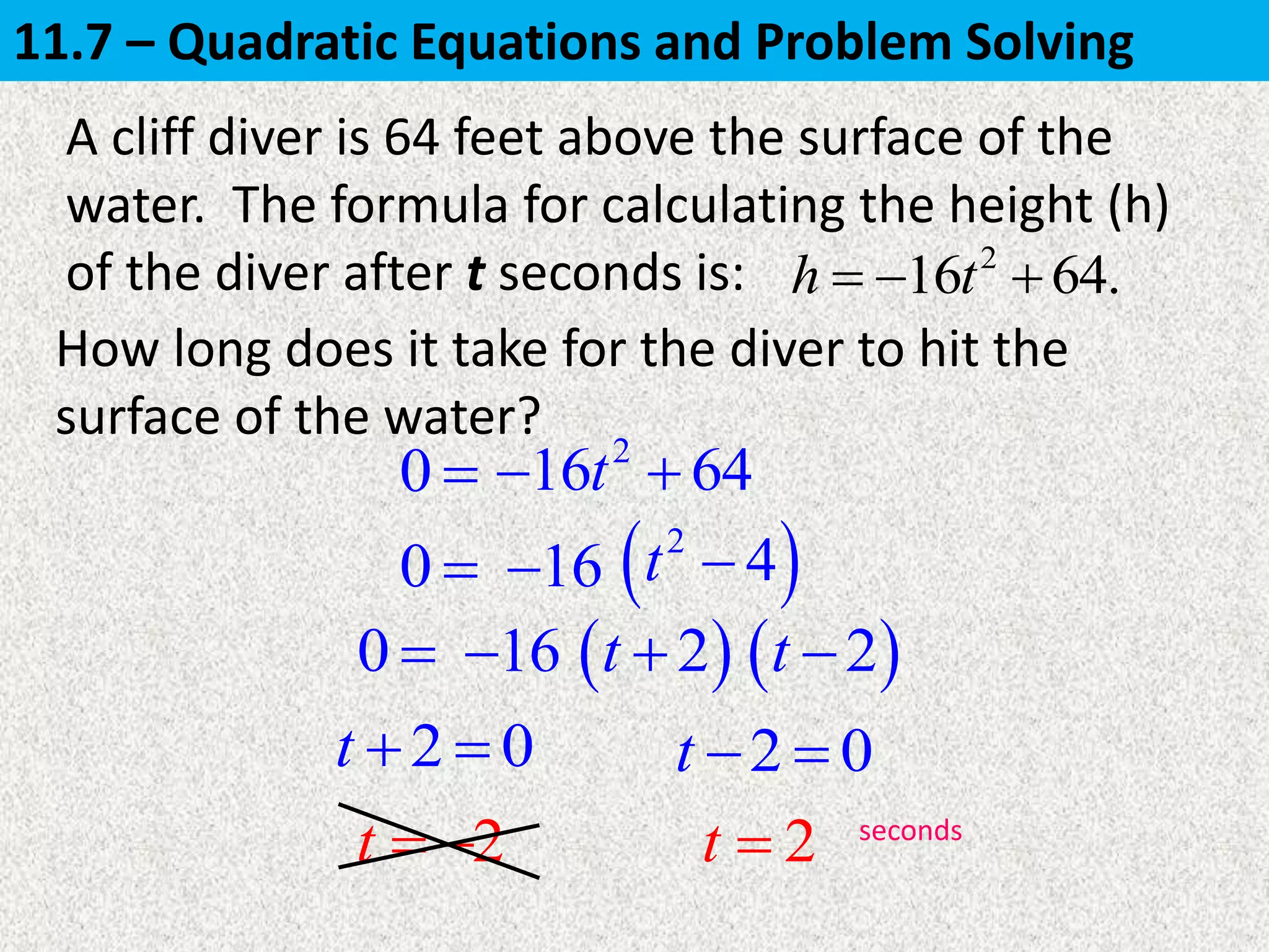 0 
A cliff diver is 64 feet above the surface of the
water. The formula for calculating the height (h)
of the diver after t seconds is: 2
16 64.h t  
How long does it take for the diver to hit the
surface of the water?
0 
0 
2 0t   2 0t  
2t   2t  seconds
2
16 64t 
16  2
4t 
16  2t   2t 
11.7 – Quadratic Equations and Problem Solving
 