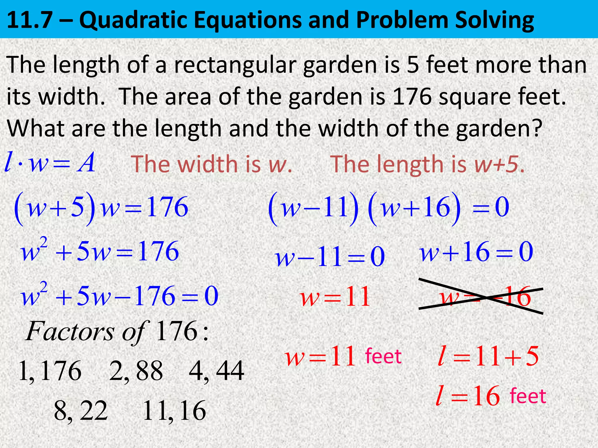 5 176w w 
The length of a rectangular garden is 5 feet more than
its width. The area of the garden is 176 square feet.
What are the length and the width of the garden?
 11w
The width is w.
11 0w 
11w
The length is w+5.l w A 
2
5 176w w 
2
5 176 0w w  
16 0w 
16w 
11w 11 5l  
16l 
feet
feet
176:Factors of
1,176 2, 88 4, 44
8, 22 11,16
 16w 0
11.7 – Quadratic Equations and Problem Solving
 