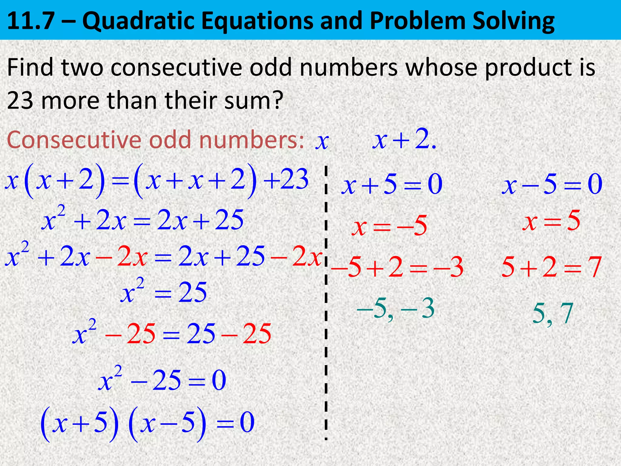 x
Find two consecutive odd numbers whose product is
23 more than their sum?
Consecutive odd numbers: x
5x   5x 2
2 2 25x x x  
2
25 0x  
 5x
5 0x   5 0x  
5, 3  5, 7
5 2 3    5 2 7 
2.x 
 2x   2x x  23
2
22 2 2 25xx x x x  
2
25 2525x  
2
25x 
 5x 0
11.7 – Quadratic Equations and Problem Solving
 
