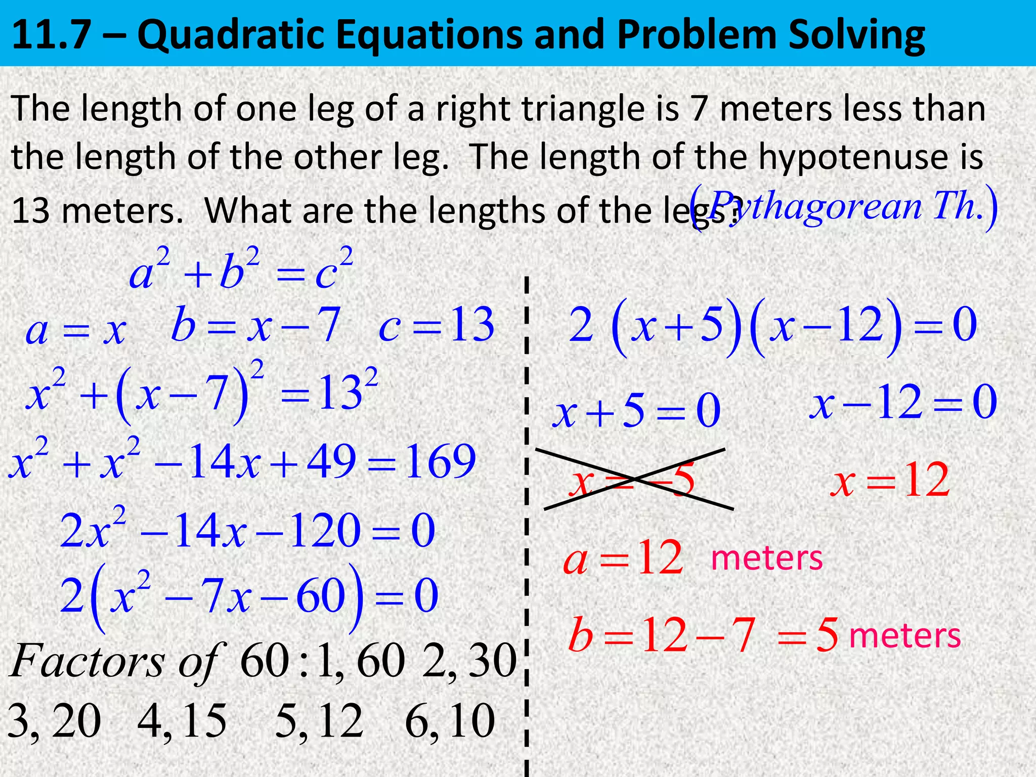 a x
The length of one leg of a right triangle is 7 meters less than
the length of the other leg. The length of the hypotenuse is
13 meters. What are the lengths of the legs?
12a 
 .Pythagorean Th
 
22 2
7 13x x  
5x  
5
meters
7b x  13c 
2 2
14 49 169x x x   
2
2 14 120 0x x  
 2
2 7 60 0x x  
2
5 0x   12 0x 
12x 
12 7b   meters
2 2 2
a b c 
60:Factors of 1, 60 2, 30
3, 20 4,15 5,12
 5x  12x 0
6,10
11.7 – Quadratic Equations and Problem Solving
 