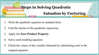 Steps in Solving Quadratic
Eatuation by Factoring.
1. Write the quadratic equation in standard form.
2. Find the factors of the quadratic expression.
3. Apply the Zero Product Property.
4. Solve each resulting equation.
5. Check the values of the variable obtained by substituting each in the
original equation.
 