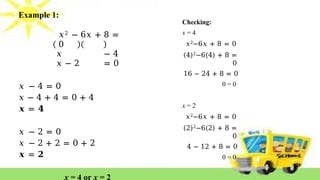 Example 1:
𝑥2 − 6𝑥 + 8 =
0
𝑥 − 4
𝑥 − 2 = 0
𝑥 − 4 = 0
𝑥 − 4 + 4 = 0 + 4
𝒙 = 𝟒
𝑥 − 2 = 0
𝑥 − 2 + 2 = 0 + 2
𝒙 = 𝟐
x = 4 or x = 2
Checking:
x = 4
𝑥2−6𝑥 + 8 = 0
(4)2−6(4) + 8 =
0
16 − 24 + 8 = 0
0 = 0
x = 2
𝑥2−6𝑥 + 8 = 0
(2)2−6(2) + 8 =
0
4 − 12 + 8 = 0
0 = 0
 