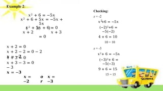 Example 2:
𝑥2 + 6 = −5𝑥
𝑥2 + 6 + 5𝑥 = −5𝑥 +
5𝑥
𝑥2 + 5𝑥 + 6 = 0
𝑥 + 2 𝑥 + 3
= 0
𝑥 + 2 = 0
𝑥 + 2 − 2 = 0 − 2
𝒙 = −𝟐
𝑥 + 3 = 0
𝑥 + 3 − 3 = 0
− 3
𝒙 = −𝟑
𝒙 =
−𝟐
𝒐
𝒓
𝒙 =
−𝟑
2
Checking:
x = -2
𝑥 +6 = −5𝑥
(−2)2+6 =
−5(−2)
4 + 6 = 10
10 = 10
x = -3
𝑥2+ 6 = −5𝑥
(−3)2+ 6 =
−5(−3)
9 + 6 = 15
15 = 15
 