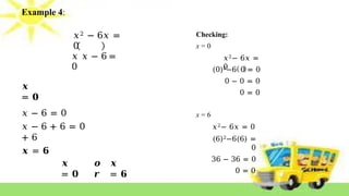 Example 4:
𝑥2 − 6𝑥 =
0
𝑥 𝑥 − 6 =
0
𝒙
= 𝟎
𝑥 − 6 = 0
𝑥 − 6 + 6 = 0
+ 6
𝒙 = 𝟔
𝒙
= 𝟎
𝒐
𝒓
𝒙
= 𝟔
Checking:
x = 0
𝑥2− 6𝑥 =
0
(0)2−6 0 = 0
0 − 0 = 0
0 = 0
x = 6
𝑥2− 6𝑥 = 0
(6)2−6(6) =
0
36 − 36 = 0
0 = 0
 