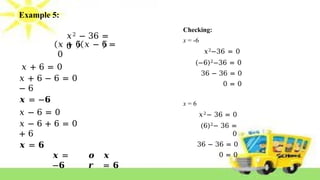 Example 5:
𝑥2 − 36 =
0
𝑥 + 6 𝑥 − 6 =
0
𝑥 + 6 = 0
𝑥 + 6 − 6 = 0
− 6
𝒙 = −𝟔
𝑥 − 6 = 0
𝑥 − 6 + 6 = 0
+ 6
𝒙 = 𝟔
𝒙 =
−𝟔
𝒐
𝒓
𝒙
= 𝟔
Checking:
x = -6
𝑥2−36 = 0
(−6)2−36 = 0
36 − 36 = 0
0 = 0
x = 6
𝑥2− 36 = 0
(6)2− 36 =
0
36 − 36 = 0
0 = 0
 