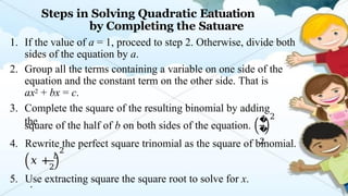 Steps in Solving Quadratic Eatuation
by Completing the Satuare
1. If the value of a = 1, proceed to step 2. Otherwise, divide both
sides of the equation by a.
2. Group all the terms containing a variable on one side of the
equation and the constant term on the other side. That is
ax2 + bx = c.
3. Complete the square of the resulting binomial by adding
the
square of the half of b on both sides of the equation.
�
�
2
2
4. Rewrite the perfect square trinomial as the square of binomial.
2
2
𝑥 + 𝑏
.
5. Use extracting square the square root to solve for x.
 