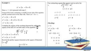 Example 1:
𝑥2 + 2𝑥 − 8 = 0
Since a = 1, let’s proceed with step 2.
Group all the terms containing a variable on one side of the equation
and the constant term on the other side. That is ax2 + bx = c.
𝑥2 + 2𝑥 − 8 = 0
𝑥2 + 2𝑥 − 8 + 8 = 0 + 8
𝑥2 + 2𝑥 = 8
Complete the square of the resulting binomial by adding the
square of the half of b on both sides of the equation.
�
�
2
2
�
�
2
2
=
2
2
2
= 12
= 𝟏
2
𝑥2 + 2𝑥 + 1 = 8 + 1
𝑥2 + 2𝑥 + 1 = 9
Rewrite the perfect square trinomial as the square of binomial.
2
𝑥 + 𝑏
. (𝑥 + 1)2 =
9
Use extracting square the square root to solve for
x. 𝑥 + 1 2 =
9
𝑥 + 1 = ±3
x + 1 = 3
x +1 – 1 = 3 – 1
x = 2
x + 1 = –3
x + 1 – 1 = –3 – 1
x = – 4
Checking:
x = 2
𝑥2 + 2𝑥 − 8
= 0
(2)2 + 2(2) – 8 =
0
4 + 4 – 8 = 0
8 – 8 = 0
0 = 0
x = – 4
𝑥2 + 2𝑥 − 8 =
0
(-4) + 2(-4) – 8 =
0
16 – 8 – 8 = 0
8 – 8 = 0
0 = 0
 