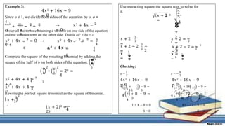 Example 3:
4𝑥2 + 16𝑥 − 9
= 0
Since a ≠ 1, we divide both sides of the equation by a. a =
4
4𝑥2
+
16𝑥
−
9
=
0
4 4 4 4
4
→ 𝑥2 + 4𝑥 − 9
= 0
Group all the terms containing a variable on one side of the equation
and the constant term on the other side. That is ax2 + bx = c.
𝑥2 + 4𝑥 − 9
= 0 → 𝑥2 + 4𝑥 − 9
+ 9
=
0 +
4 4
4
9
4
𝒙𝟐 + 𝟒𝒙 =
𝟗
𝟒
Complete the square of the resulting binomial by adding the
square of the half of b on both sides of the equation.
�
�
2
2
�
�
2
2
=
4
2
2
= 22 =
4
4
𝑥2 + 4𝑥 + 4 = 9
+ 4
𝑥2 + 4𝑥 + 4 =
25
4
Rewrite the perfect square trinomial as the square of binomial.
2
2
𝑥 + 𝑏
.
(𝑥 + 2)2 =
25
4
Use extracting square the square root to solve for
x.
𝑥 + 2 2
=
2
5
4
5
�
�
+
2
=
±
2
𝑥 + 2
=
5
2
𝑥 + 2 = −
5
2
𝑥 + 2 − 2
=
5
2
−
2
2
𝑥 + 2 − 2 = − 5
− 2
𝒙
=
𝟏
�
�
𝒙 =
− 𝟗
�
�
Checking:
x = 1
x = – 9
2
4
1
2
2
4𝑥2 + 16𝑥 − 9
= 0
2
+
16
1
2
− 9 =
0
4
2
4𝑥2 + 16𝑥 − 9
= 0
2
−
9
−
9
2
+ 16 − 9 =
0
4
1
4
4
81
4
+ 8 − 9 =
0
1 + 8 – 9 = 0
0 = 0
− 72 − 9 =
0
81 – 72 – 9 = 0
0 = 0
 
