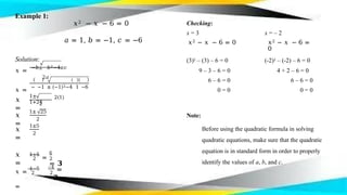 Example 1:
𝑥
=
1±
1+24
2
𝑥
=
1± 25
2
𝑥
=
1±5
2
𝑥
=
2
1+5
= 2
6
= 𝟑
2
𝑥 =
1−5
=
2
−4
=
−𝟐
𝑥2 − 𝑥 − 6 = 0 Checking:
𝑎 = 1, 𝑏 = −1, 𝑐 = −6
x = 3
𝑥2 − 𝑥 − 6 = 0
x = – 2
𝑥2 − 𝑥 − 6 =
0
Solution: (3)2 – (3) – 6 = 0 (-2)2 – (-2) – 6 = 0
𝑥 =
−𝑏± 𝑏2−4𝑎𝑐
2𝑎
𝑥 =
− −1 ± (−1)2−4 1 −6
2(1)
9 – 3 – 6 = 0
6 – 6 = 0
0 = 0
4 + 2 – 6 = 0
6 – 6 = 0
0 = 0
Note:
Before using the quadratic formula in solving
quadratic equations, make sure that the quadratic
equation is in standard form in order to properly
identify the values of a, b, and c.
 