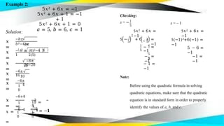 Example 2:
5𝑥2 + 6𝑥 = −1
5𝑥2 + 6𝑥 + 1 = −1
+ 1
5𝑥2 + 6𝑥 + 1 = 0
𝑎 = 5, 𝑏 = 6, 𝑐 = 1
Solution:
𝑥
=
−𝑏±
𝑏2−4𝑎𝑐
𝑥
=
2𝑎
− 6 ± (6)2−4 5
1
𝑥
=
2(5)
−6±
36−20
𝑥
=
10
−6±
16
𝑥
=
10
−6±
4
1
0
𝑥
=
1
0
−6+4
=
−2
=
−
𝟏
1
0
𝑥 =
−6−4
=
1
0
10
𝟓
−10
= −𝟏
1
Checking:
x = −
5
5𝑥2 + 6𝑥 =
−1
x = – 1
5𝑥2 + 6𝑥 =
−1
5 −
1
5
=
−1
5(−1)2+6(−1) =
−1
2
5 − 1
+ 6
1
5
6
5 − 6 =
−1
− =
−1
5
5
− =
−1
−1 =
−1
5
− 1 =
−1
Note:
Before using the quadratic formula in solving
quadratic equations, make sure that the quadratic
equation is in standard form in order to properly
identify the values of a, b, and c.
 