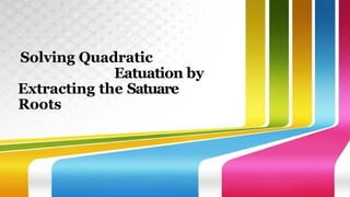 Solving Quadratic
Eatuation by
Extracting the Satuare
Roots
 