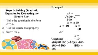 Steps in Solving Quadratic
Equation by Extracting the
Square Root
1. Write the equation in the form
x2 = n.
2. Use the square root property.
3. Solve for x.
Example 1:
𝑥2 =
100
𝑥2 =
100
𝑥 = ±10
𝒙 =
−𝟏𝟎
𝒙 = 𝟏𝟎
𝒐𝒓
Checking:
𝑥 = 10
𝑥2 = 100
𝑥 =
−10
𝑥2 =
100
(10)2= 100(−10)2= 100
100 = 100 100 =
100
 