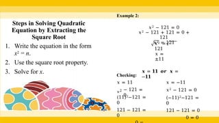 Example 2:
𝑥2 − 121 = 0
𝑥2 − 121 + 121 = 0 +
121
𝑥2 = 121
𝑥2 =
121
𝑥 =
±11
𝒙 = 𝟏𝟏 𝒐𝒓 𝒙 =
−𝟏𝟏
Checking:
𝑥 = 11
𝑥2 − 121 =
0
(11)2−121 =
0
121 − 121 =
0
𝑥 = −11
𝑥2 − 121 = 0
(−11)2−121 =
0
121 − 121 = 0
0 = 0
Steps in Solving Quadratic
Equation by Extracting the
Square Root
1. Write the equation in the form
x2 = n.
2. Use the square root property.
3. Solve for x.
 