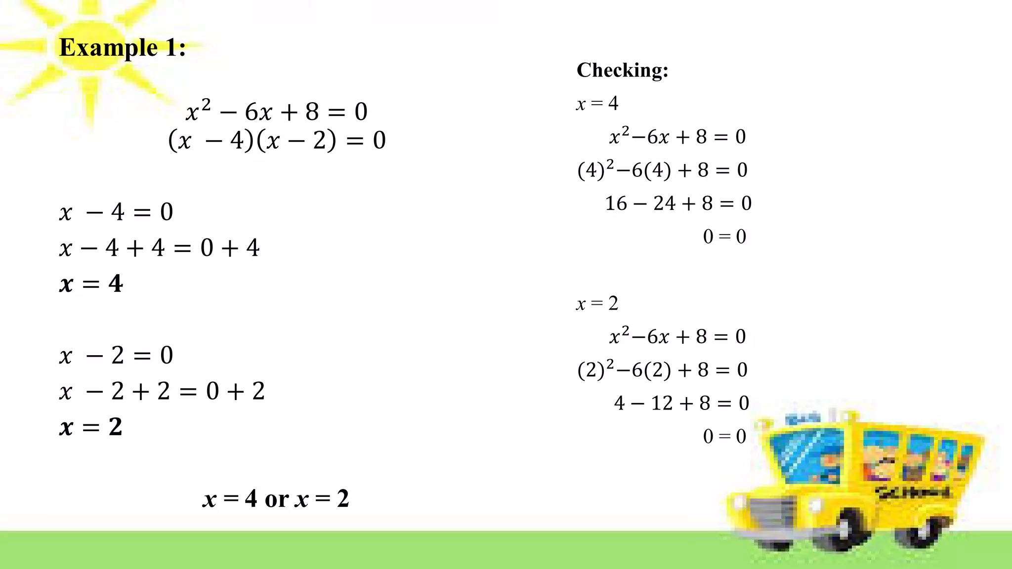 Example 1:
𝑥2
− 6𝑥 + 8 = 0
𝑥 − 4 𝑥 − 2 = 0
𝑥 − 4 = 0
𝑥 − 4 + 4 = 0 + 4
𝒙 = 𝟒
𝑥 − 2 = 0
𝑥 − 2 + 2 = 0 + 2
𝒙 = 𝟐
x = 4 or x = 2
Checking:
x = 4
𝑥2
−6𝑥 + 8 = 0
(4)2
−6(4) + 8 = 0
16 − 24 + 8 = 0
0 = 0
x = 2
𝑥2
−6𝑥 + 8 = 0
(2)2
−6(2) + 8 = 0
4 − 12 + 8 = 0
0 = 0
 