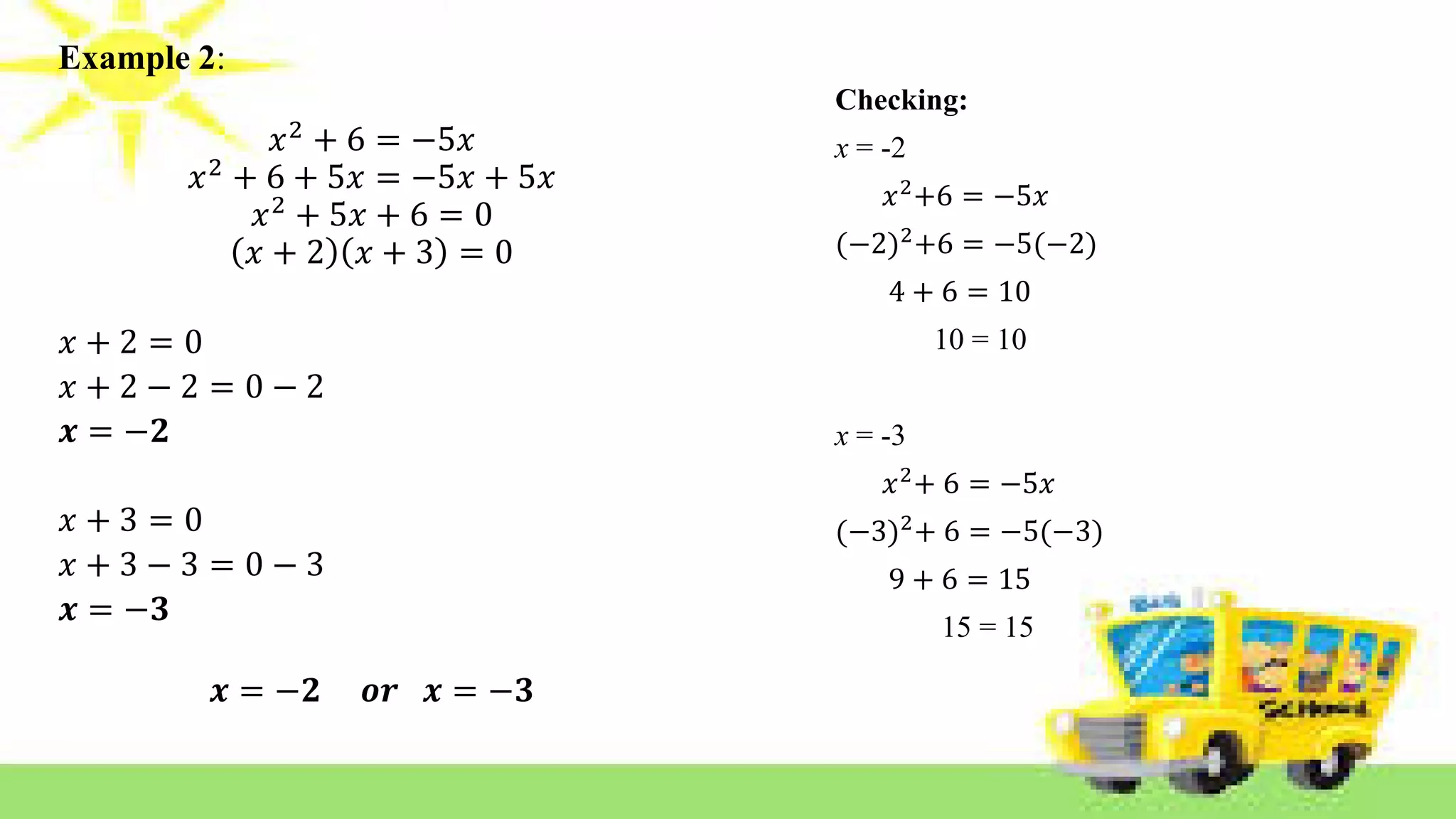 Example 2:
𝑥2 + 6 = −5𝑥
𝑥2 + 6 + 5𝑥 = −5𝑥 + 5𝑥
𝑥2
+ 5𝑥 + 6 = 0
𝑥 + 2 𝑥 + 3 = 0
𝑥 + 2 = 0
𝑥 + 2 − 2 = 0 − 2
𝒙 = −𝟐
𝑥 + 3 = 0
𝑥 + 3 − 3 = 0 − 3
𝒙 = −𝟑
𝒙 = −𝟐 𝒐𝒓 𝒙 = −𝟑
Checking:
x = -2
𝑥2
+6 = −5𝑥
(−2)2
+6 = −5(−2)
4 + 6 = 10
10 = 10
x = -3
𝑥2
+ 6 = −5𝑥
(−3)2
+ 6 = −5(−3)
9 + 6 = 15
15 = 15
 