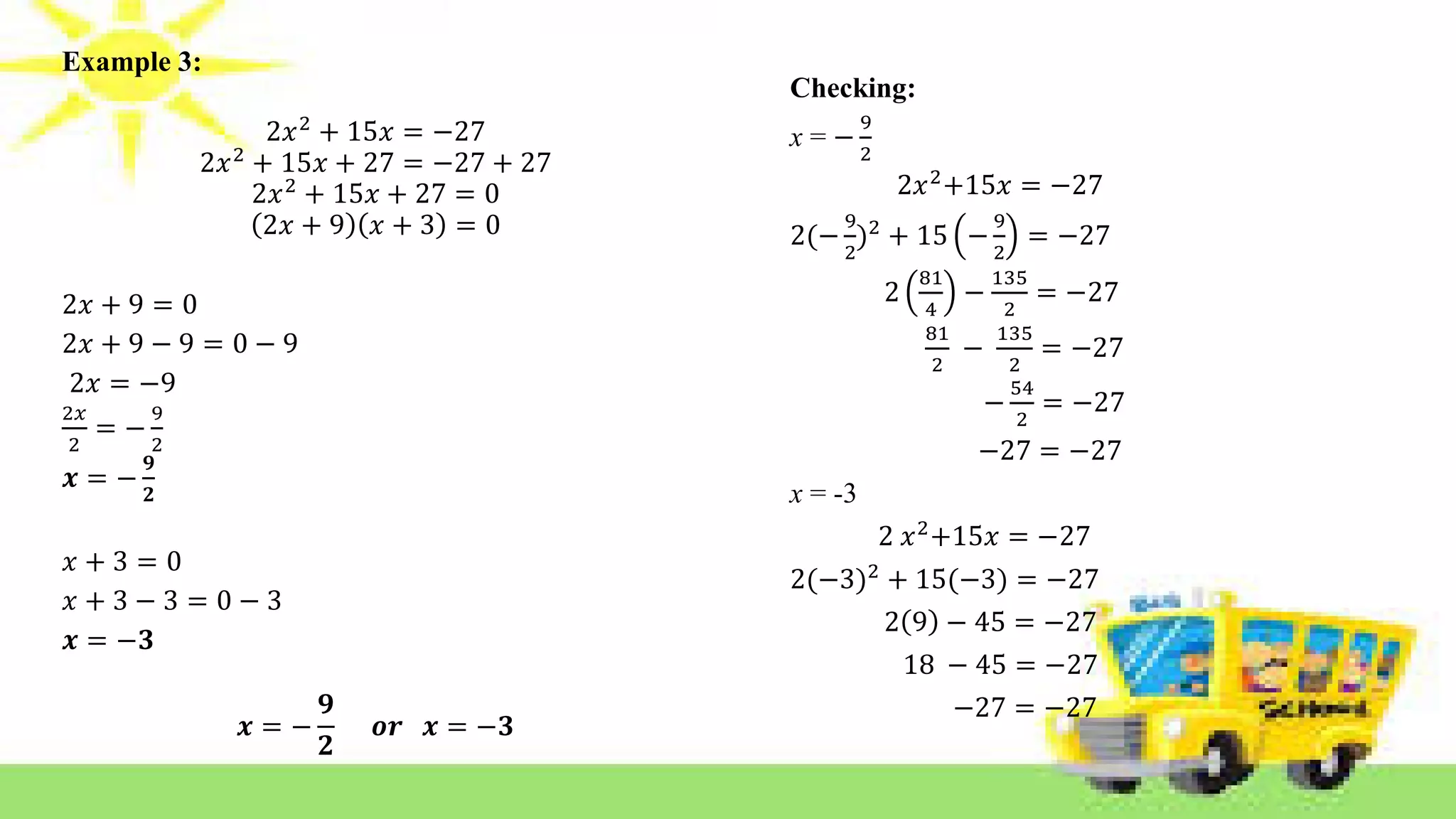 Example 3:
2𝑥2
+ 15𝑥 = −27
2𝑥2
+ 15𝑥 + 27 = −27 + 27
2𝑥2
+ 15𝑥 + 27 = 0
2𝑥 + 9 𝑥 + 3 = 0
2𝑥 + 9 = 0
2𝑥 + 9 − 9 = 0 − 9
2𝑥 = −9
2𝑥
2
= −
9
2
𝒙 = −
𝟗
𝟐
𝑥 + 3 = 0
𝑥 + 3 − 3 = 0 − 3
𝒙 = −𝟑
𝒙 = −
𝟗
𝟐
𝒐𝒓 𝒙 = −𝟑
Checking:
x = −
9
2
2𝑥2
+15𝑥 = −27
2(−
9
2
)2
+ 15 −
9
2
= −27
2
81
4
−
135
2
= −27
81
2
−
135
2
= −27
−
54
2
= −27
−27 = −27
x = -3
2 𝑥2
+15𝑥 = −27
2(−3)2
+ 15(−3) = −27
2 9 − 45 = −27
18 − 45 = −27
−27 = −27
 