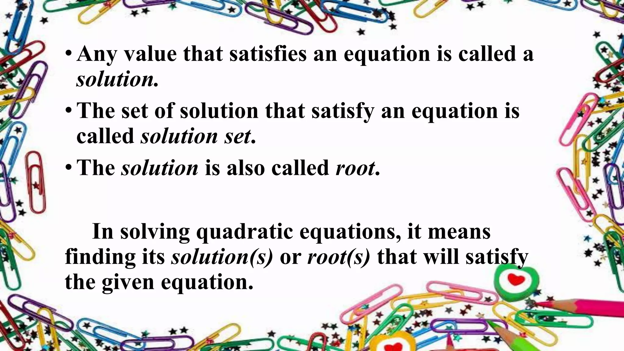 •Any value that satisfies an equation is called a
solution.
•The set of solution that satisfy an equation is
called solution set.
•The solution is also called root.
In solving quadratic equations, it means
finding its solution(s) or root(s) that will satisfy
the given equation.
 