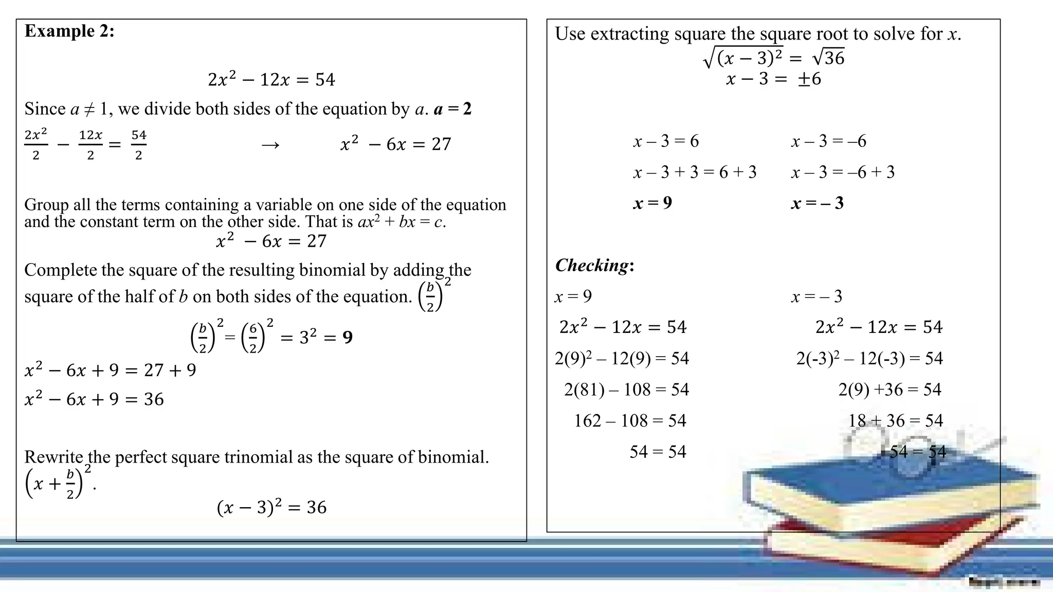 Example 2:
2𝑥2 − 12𝑥 = 54
Since a ≠ 1, we divide both sides of the equation by a. a = 2
2𝑥2
2
−
12𝑥
2
=
54
2
→ 𝑥2
− 6𝑥 = 27
Group all the terms containing a variable on one side of the equation
and the constant term on the other side. That is ax2 + bx = c.
𝑥2 − 6𝑥 = 27
Complete the square of the resulting binomial by adding the
square of the half of b on both sides of the equation.
𝑏
2
2
𝑏
2
2
=
6
2
2
= 32 = 𝟗
𝑥2 − 6𝑥 + 9 = 27 + 9
𝑥2 − 6𝑥 + 9 = 36
Rewrite the perfect square trinomial as the square of binomial.
𝑥 +
𝑏
2
2
.
(𝑥 − 3)2 = 36
Use extracting square the square root to solve for x.
𝑥 − 3 2 = 36
𝑥 − 3 = ±6
x – 3 = 6 x – 3 = –6
x – 3 + 3 = 6 + 3 x – 3 = –6 + 3
x = 9 x = – 3
Checking:
x = 9 x = – 3
2𝑥2 − 12𝑥 = 54 2𝑥2 − 12𝑥 = 54
2(9)2 – 12(9) = 54 2(-3)2 – 12(-3) = 54
2(81) – 108 = 54 2(9) +36 = 54
162 – 108 = 54 18 + 36 = 54
54 = 54 54 = 54
 
