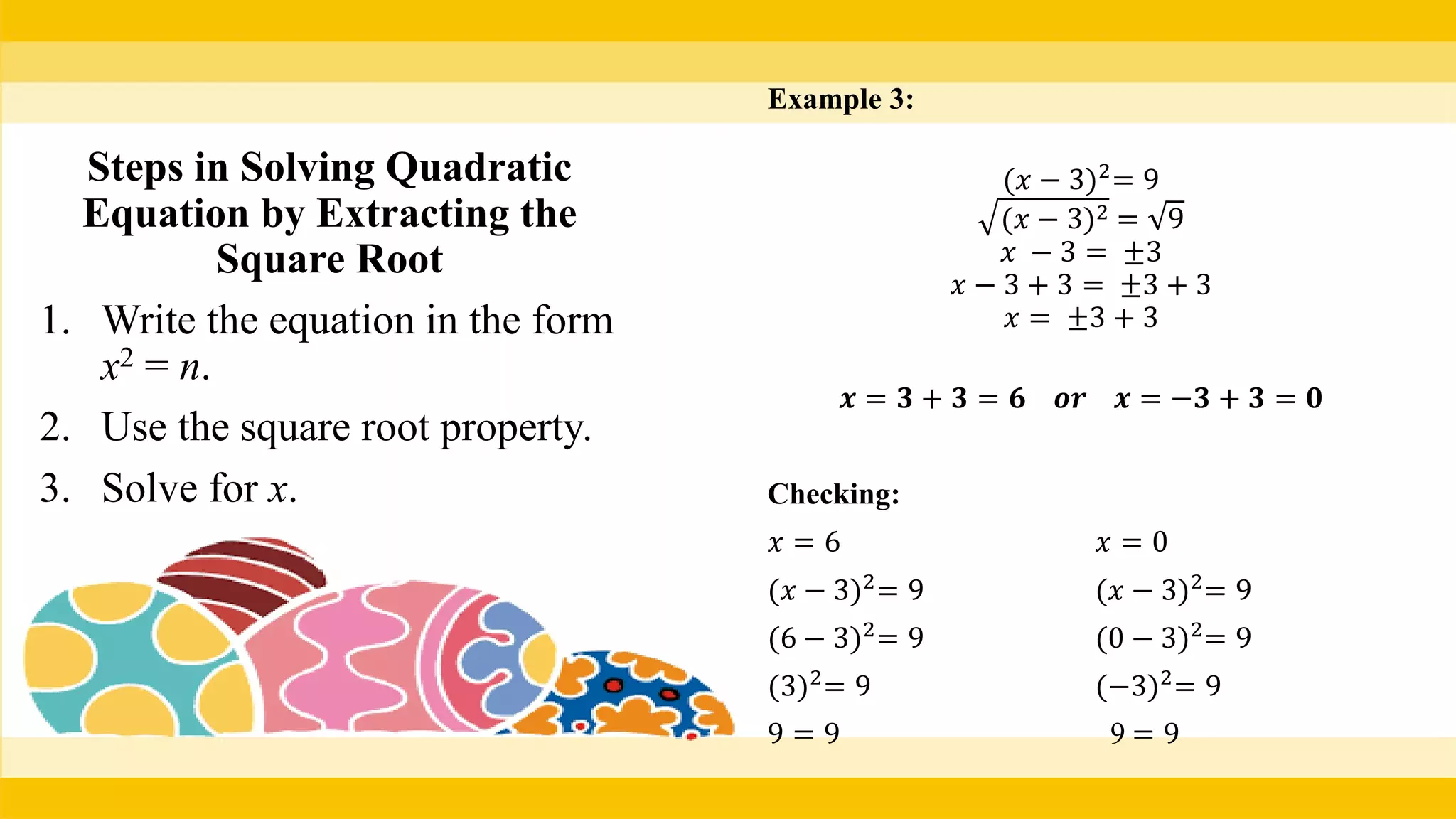 Example 3:
(𝑥 − 3)2
= 9
(𝑥 − 3)2 = 9
𝑥 − 3 = ±3
𝑥 − 3 + 3 = ±3 + 3
𝑥 = ±3 + 3
𝒙 = 𝟑 + 𝟑 = 𝟔 𝒐𝒓 𝒙 = −𝟑 + 𝟑 = 𝟎
Checking:
𝑥 = 6 𝑥 = 0
(𝑥 − 3)2
= 9 (𝑥 − 3)2
= 9
(6 − 3)2
= 9 (0 − 3)2
= 9
(3)2
= 9 (−3)2
= 9
9 = 9 9 = 9
Steps in Solving Quadratic
Equation by Extracting the
Square Root
1. Write the equation in the form
x2 = n.
2. Use the square root property.
3. Solve for x.
 