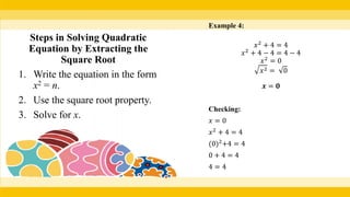 Example 4:
𝑥2
+ 4 = 4
𝑥2
+ 4 − 4 = 4 − 4
𝑥2
= 0
𝑥2 = 0
𝒙 = 𝟎
Checking:
𝑥 = 0
𝑥2
+ 4 = 4
(0)2
+4 = 4
0 + 4 = 4
4 = 4
Steps in Solving Quadratic
Equation by Extracting the
Square Root
1. Write the equation in the form
x2 = n.
2. Use the square root property.
3. Solve for x.
 
