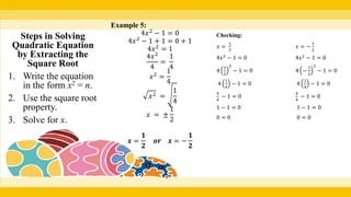 Example 5:
4𝑥2
− 1 = 0
4𝑥2
− 1 + 1 = 0 + 1
4𝑥2
= 1
4𝑥2
4
=
1
4
𝑥2
=
1
4
𝑥2 =
1
4
𝑥 = ±
1
2
𝒙 =
𝟏
𝟐
𝒐𝒓 𝒙 = −
𝟏
𝟐
Checking:
𝑥 =
1
2
𝑥 = −
1
2
4𝑥2
− 1 = 0 4𝑥2
− 1 = 0
4
1
2
2
− 1 = 0 4 −
1
2
2
− 1 = 0
4
1
4
− 1 = 0 4
1
4
− 1 = 0
4
4
− 1 = 0
4
4
− 1 = 0
1 − 1 = 0 1 − 1 = 0
0 = 0 0 = 0
Steps in Solving
Quadratic Equation
by Extracting the
Square Root
1. Write the equation
in the form x2 = n.
2. Use the square root
property.
3. Solve for x.
 